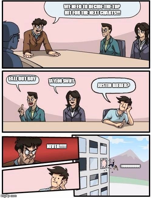 Boardroom Meeting Suggestion Meme | WE NEED TO DECIDE THE TOP HIT FOR THE NEXT CHARTS!!! FALL OUT BOY TAYLOR SWIFT JUSTIN BIEBER? NEVER!!!!! FUUUUUUUUUC | image tagged in memes,boardroom meeting suggestion | made w/ Imgflip meme maker