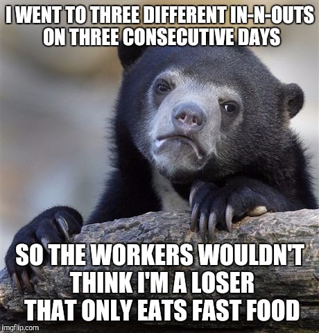 Confession Bear | I WENT TO THREE DIFFERENT IN-N-OUTS ON THREE CONSECUTIVE DAYS SO THE WORKERS WOULDN'T THINK I'M A LOSER THAT ONLY EATS FAST FOOD | image tagged in memes,confession bear,AdviceAnimals | made w/ Imgflip meme maker