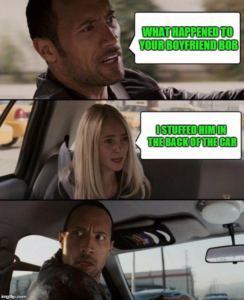 The Rock Driving Meme | WHAT HAPPENED TO YOUR BOYFRIEND BOB I STUFFED HIM IN THE BACK OF THE CAR | image tagged in memes,the rock driving | made w/ Imgflip meme maker