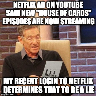 Maury Lie Detector Meme | NETFLIX AD ON YOUTUBE SAID NEW "HOUSE OF CARDS" EPISODES ARE NOW STREAMING MY RECENT LOGIN TO NETFLIX DETERMINES THAT TO BE A LIE | image tagged in memes,maury lie detector | made w/ Imgflip meme maker