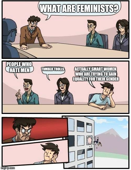 Boardroom Meeting Suggestion Meme | WHAT ARE FEMINISTS? PEOPLE WHO HATE MEN TUMBLR TROLLS ACTUALLY SMART WOMEN WHO ARE TRYING TO GAIN EQUALITY FOR THEIR GENDER | image tagged in memes,boardroom meeting suggestion | made w/ Imgflip meme maker