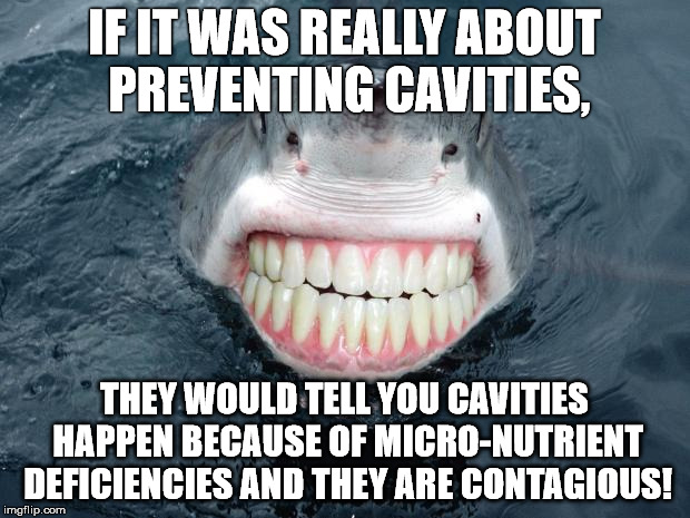 sharkteeth | IF IT WAS REALLY ABOUT PREVENTING CAVITIES, THEY WOULD TELL YOU CAVITIES HAPPEN BECAUSE OF MICRO-NUTRIENT DEFICIENCIES AND THEY ARE CONTAGIO | image tagged in sharkteeth | made w/ Imgflip meme maker