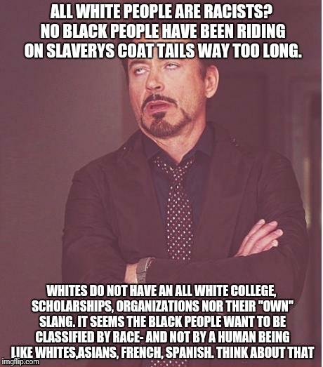 Let the race issue end!!  | ALL WHITE PEOPLE ARE RACISTS? NO BLACK PEOPLE HAVE BEEN RIDING ON SLAVERYS COAT TAILS WAY TOO LONG. WHITES DO NOT HAVE AN ALL WHITE COLLEGE, | image tagged in memes,face you make robert downey jr | made w/ Imgflip meme maker