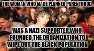 True Story Guys | THE WOMAN WHO MADE PLANNED PARENTHOOD WAS A NAZI SUPPORTER WHO FOUNDED THE ORGANIZATION TO WIPE OUT THE BLACK POPULATION | image tagged in suddenly clear clarence | made w/ Imgflip meme maker