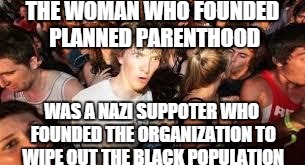 True Story Guys | THE WOMAN WHO FOUNDED PLANNED PARENTHOOD WAS A NAZI SUPPOTER WHO FOUNDED THE ORGANIZATION TO WIPE OUT THE BLACK POPULATION | image tagged in suddenly clear clarence | made w/ Imgflip meme maker
