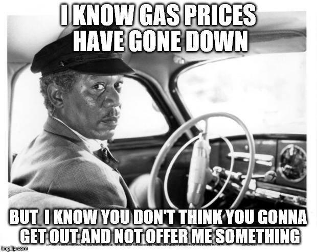 Morgan Freeman Driving Miss Daisy | I KNOW GAS PRICES HAVE GONE DOWN BUT  I KNOW YOU DON'T THINK YOU GONNA GET OUT AND NOT OFFER ME SOMETHING | image tagged in morgan freeman driving miss daisy | made w/ Imgflip meme maker