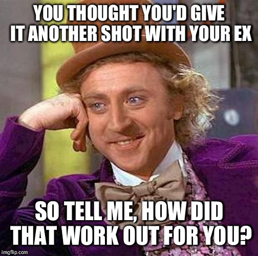 Creepy Condescending Wonka | YOU THOUGHT YOU'D GIVE IT ANOTHER SHOT WITH YOUR EX SO TELL ME, HOW DID THAT WORK OUT FOR YOU? | image tagged in memes,creepy condescending wonka | made w/ Imgflip meme maker