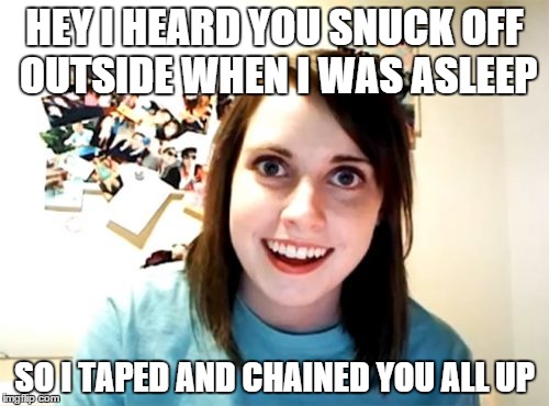 Overly Attached Girlfriend Meme | HEY I HEARD YOU SNUCK OFF OUTSIDE WHEN I WAS ASLEEP SO I TAPED AND CHAINED YOU ALL UP | image tagged in memes,overly attached girlfriend | made w/ Imgflip meme maker