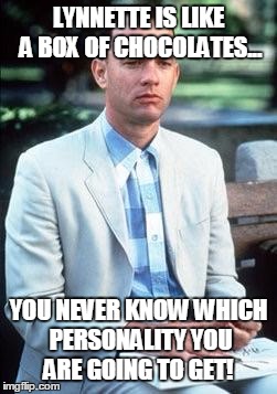 Forest gump | LYNNETTE IS LIKE A BOX OF CHOCOLATES... YOU NEVER KNOW WHICH PERSONALITY YOU ARE GOING TO GET! | image tagged in forest gump | made w/ Imgflip meme maker