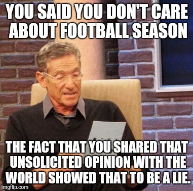 Maury Lie Detector Meme | YOU SAID YOU DON'T CARE ABOUT FOOTBALL SEASON THE FACT THAT YOU SHARED THAT UNSOLICITED OPINION WITH THE WORLD SHOWED THAT TO BE A LIE. | image tagged in memes,maury lie detector | made w/ Imgflip meme maker