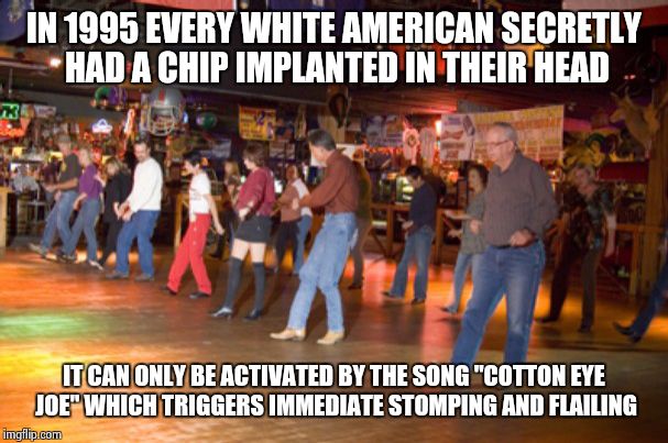 Cotton Eye Joe Chip | IN 1995 EVERY WHITE AMERICAN SECRETLY HAD A CHIP IMPLANTED IN THEIR HEAD IT CAN ONLY BE ACTIVATED BY THE SONG "COTTON EYE JOE" WHICH TRIGGER | image tagged in funny,dance,white people | made w/ Imgflip meme maker