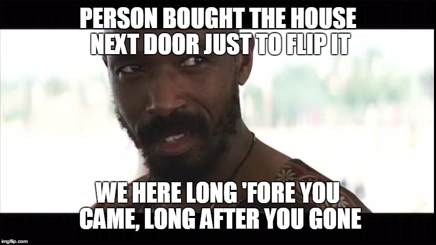 PERSON BOUGHT THE HOUSE NEXT DOOR JUST TO FLIP IT WE HERE LONG 'FORE YOU CAME, LONG AFTER YOU GONE | image tagged in long after you gone | made w/ Imgflip meme maker