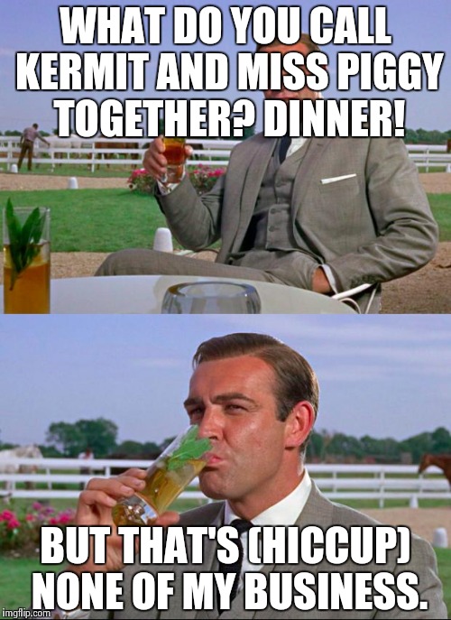 Sean Connery > Kermit | WHAT DO YOU CALL KERMIT AND MISS PIGGY TOGETHER? DINNER! BUT THAT'S (HICCUP) NONE OF MY BUSINESS. | image tagged in sean connery  kermit | made w/ Imgflip meme maker