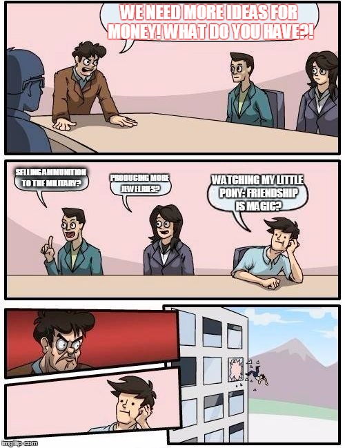 My Little suggestion | WE NEED MORE IDEAS FOR MONEY! WHAT DO YOU HAVE?! SELLING AMMUNITION TO THE MILITARY? PRODUCING MORE JEWELRIES? WATCHING MY LITTLE PONY: FRIE | image tagged in memes,boardroom meeting suggestion | made w/ Imgflip meme maker