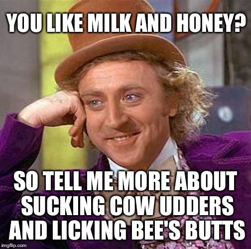 Creepy Condescending Wonka Meme | YOU LIKE MILK AND HONEY? SO TELL ME MORE ABOUT SUCKING COW UDDERS AND LICKING BEE'S BUTTS | image tagged in memes,creepy condescending wonka | made w/ Imgflip meme maker