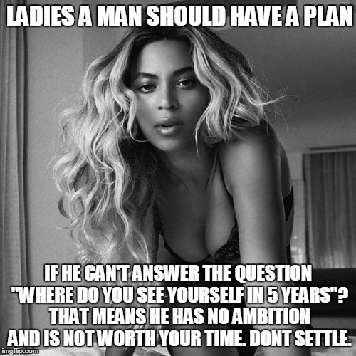 LADIES A MAN SHOULD HAVE A PLAN IF HE CAN'T ANSWER THE QUESTION "WHERE DO YOU SEE YOURSELF IN 5 YEARS"? THAT MEANS HE HAS NO AMBITION AND IS | image tagged in beyonce | made w/ Imgflip meme maker