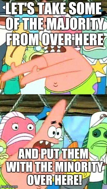 Put It Somewhere Else Patrick Meme | LET'S TAKE SOME OF THE MAJORITY FROM OVER HERE AND PUT THEM WITH THE MINORITY OVER HERE! | image tagged in memes,put it somewhere else patrick | made w/ Imgflip meme maker