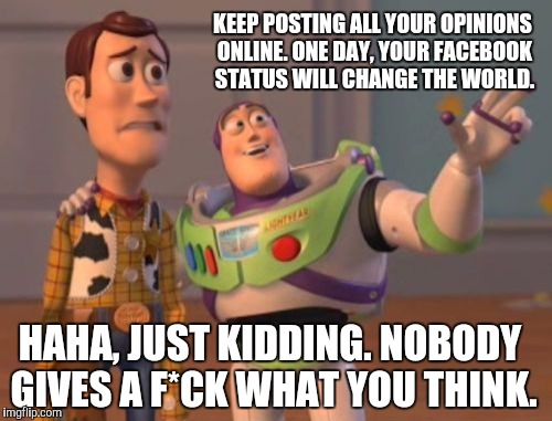 Nobody cares, Woody. Nobody cares. | KEEP POSTING ALL YOUR OPINIONS ONLINE. ONE DAY, YOUR FACEBOOK STATUS WILL CHANGE THE WORLD. HAHA, JUST KIDDING. NOBODY GIVES A F*CK WHAT YOU | image tagged in memes,x x everywhere | made w/ Imgflip meme maker