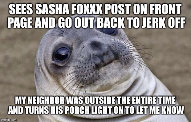 Awkward Moment Sealion | SEES SASHA FOXXX POST ON FRONT PAGE AND GO OUT BACK TO JERK OFF MY NEIGHBOR WAS OUTSIDE THE ENTIRE TIME AND TURNS HIS PORCH LIGHT ON TO LET  | image tagged in memes,awkward moment sealion,AdviceAnimals | made w/ Imgflip meme maker
