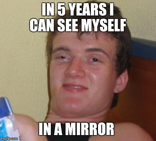 10 Guy Meme | IN 5 YEARS I CAN SEE MYSELF IN A MIRROR | image tagged in memes,10 guy | made w/ Imgflip meme maker