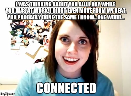 Overly Attached Girlfriend Meme | I WAS THINKING ABOUT YOU ALLLL DAY WHILE YOU WAS AT WORK, I DIDNT EVEN MOVE FROM MY SEAT, YOU PROBABLY DONE THE SAME I KNOW...ONE WORD... CO | image tagged in memes,overly attached girlfriend | made w/ Imgflip meme maker