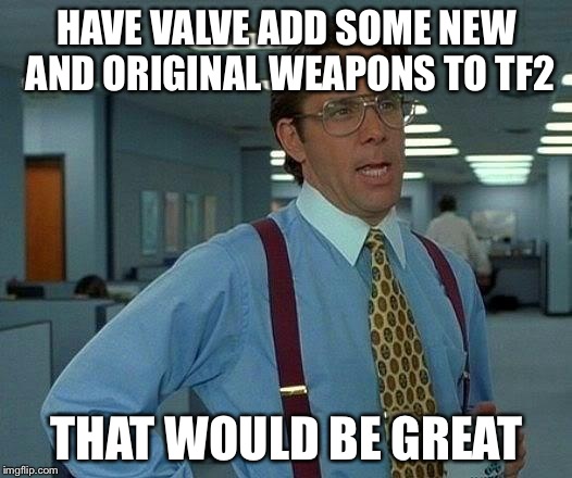 That Would Be Great Meme | HAVE VALVE ADD SOME NEW AND ORIGINAL WEAPONS TO TF2 THAT WOULD BE GREAT | image tagged in memes,that would be great | made w/ Imgflip meme maker