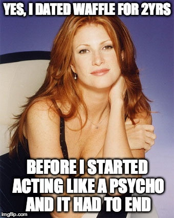 YES, I DATED WAFFLE FOR 2YRS BEFORE I STARTED ACTING LIKE A PSYCHO AND IT HAD TO END | made w/ Imgflip meme maker