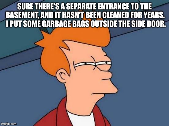 Futurama Fry Meme | SURE THERE'S A SEPARATE ENTRANCE TO THE BASEMENT, AND IT HASN'T BEEN CLEANED FOR YEARS.  I PUT SOME GARBAGE BAGS OUTSIDE THE SIDE DOOR. | image tagged in memes,futurama fry | made w/ Imgflip meme maker