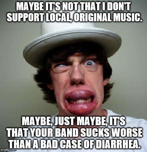 MAYBE IT'S NOT THAT I DON'T SUPPORT LOCAL, ORIGINAL MUSIC. MAYBE, JUST MAYBE, IT'S THAT YOUR BAND SUCKS WORSE THAN A BAD CASE OF DIARRHEA. | image tagged in local music | made w/ Imgflip meme maker