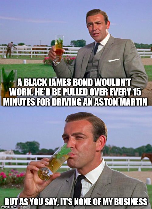 Sean Connery > Kermit | A BLACK JAMES BOND WOULDN'T WORK. HE'D BE PULLED OVER EVERY 15 MINUTES FOR DRIVING AN ASTON MARTIN BUT AS YOU SAY, IT'S NONE OF MY BUSINESS | image tagged in sean connery  kermit | made w/ Imgflip meme maker