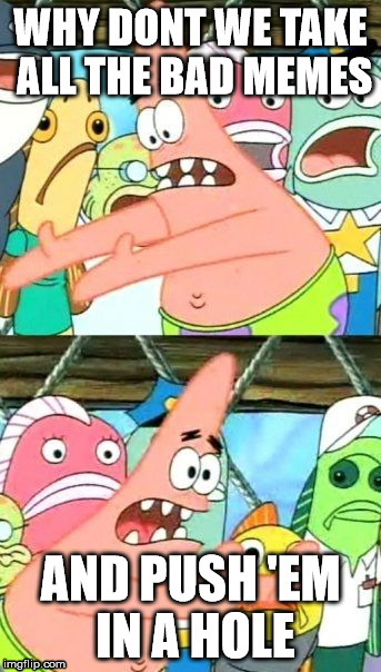 what i think all the time | WHY DONT WE TAKE ALL THE BAD MEMES AND PUSH 'EM IN A HOLE | image tagged in memes,put it somewhere else patrick | made w/ Imgflip meme maker