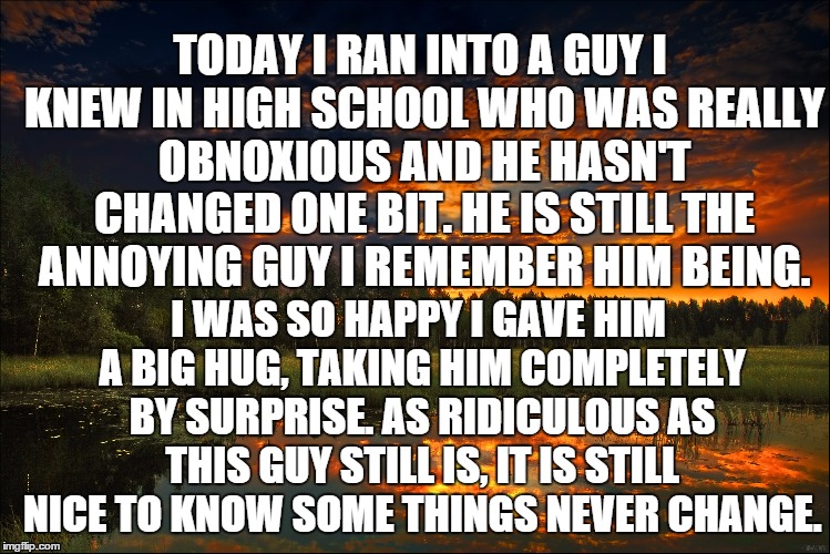 Life after high school | TODAY I RAN INTO A GUY I KNEW IN HIGH SCHOOL WHO WAS REALLY OBNOXIOUS AND HE HASN'T CHANGED ONE BIT. HE IS STILL THE ANNOYING GUY I REMEMBER | image tagged in people,life,annoying childhood friend | made w/ Imgflip meme maker