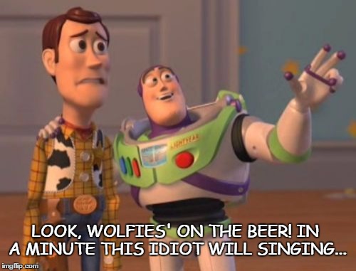 X, X Everywhere | LOOK, WOLFIES' ON THE BEER! IN A MINUTE THIS IDIOT WILL SINGING... | image tagged in memes,x x everywhere | made w/ Imgflip meme maker