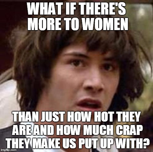 Conspiracy Keanu Meme | WHAT IF THERE'S MORE TO WOMEN THAN JUST HOW HOT THEY ARE AND HOW MUCH CRAP THEY MAKE US PUT UP WITH? | image tagged in memes,conspiracy keanu | made w/ Imgflip meme maker