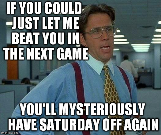 That Would Be Great Meme | IF YOU COULD JUST LET ME BEAT YOU IN THE NEXT GAME YOU'LL MYSTERIOUSLY HAVE SATURDAY OFF AGAIN | image tagged in memes,that would be great | made w/ Imgflip meme maker