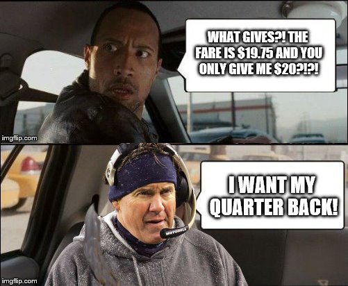 The Rock driving Bill | WHAT GIVES?! THE FARE IS $19.75 AND YOU ONLY GIVE ME $20?!?! I WANT MY QUARTER BACK! | image tagged in memes,the rock driving,bill belichick | made w/ Imgflip meme maker