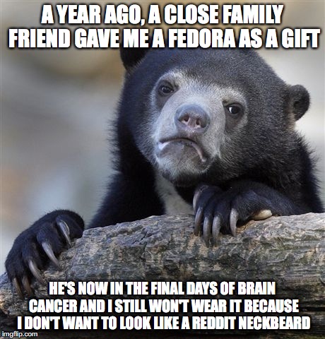 Confession Bear Meme | A YEAR AGO, A CLOSE FAMILY FRIEND GAVE ME A FEDORA AS A GIFT HE'S NOW IN THE FINAL DAYS OF BRAIN CANCER AND I STILL WON'T WEAR IT BECAUSE I  | image tagged in memes,confession bear | made w/ Imgflip meme maker
