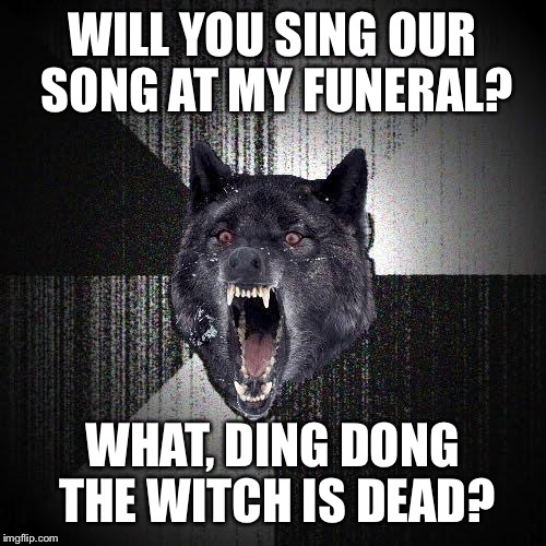Insanity Wolf Meme | WILL YOU SING OUR SONG AT MY FUNERAL? WHAT, DING DONG THE WITCH IS DEAD? | image tagged in memes,insanity wolf | made w/ Imgflip meme maker