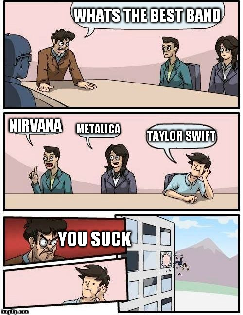 Boardroom Meeting Suggestion Meme | WHATS THE BEST BAND NIRVANA METALICA TAYLOR SWIFT YOU SUCK | image tagged in memes,boardroom meeting suggestion | made w/ Imgflip meme maker
