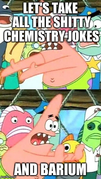 Put It Somewhere Else Patrick | LET'S TAKE ALL THE SHITTY CHEMISTRY JOKES AND BARIUM | image tagged in memes,put it somewhere else patrick | made w/ Imgflip meme maker