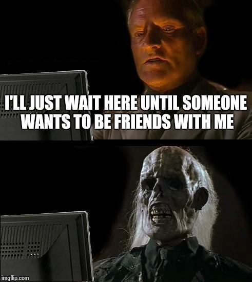 I'll Just Wait Here | I'LL JUST WAIT HERE UNTIL SOMEONE WANTS TO BE FRIENDS WITH ME | image tagged in memes,ill just wait here | made w/ Imgflip meme maker