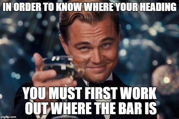 Leonardo Dicaprio Cheers Meme | IN ORDER TO KNOW WHERE YOUR HEADING YOU MUST FIRST WORK OUT WHERE THE BAR IS | image tagged in memes,leonardo dicaprio cheers | made w/ Imgflip meme maker
