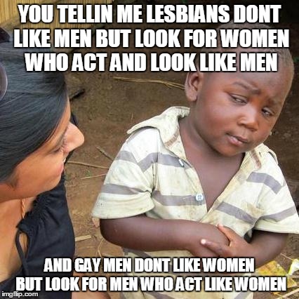 Third World Skeptical Kid Meme | YOU TELLIN ME LESBIANS DONT LIKE MEN BUT LOOK FOR WOMEN WHO ACT AND LOOK LIKE MEN AND GAY MEN DONT LIKE WOMEN BUT LOOK FOR MEN WHO ACT LIKE  | image tagged in memes,third world skeptical kid | made w/ Imgflip meme maker