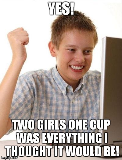 First Day On The Internet Kid Meme | YES! TWO GIRLS ONE CUP WAS EVERYTHING I THOUGHT IT WOULD BE! | image tagged in memes,first day on the internet kid | made w/ Imgflip meme maker