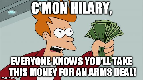 Oh Hillary's a great candidate, right... | C'MON HILARY, EVERYONE KNOWS YOU'LL TAKE THIS MONEY FOR AN ARMS DEAL! | image tagged in memes,shut up and take my money fry,hillary clinton,corruption | made w/ Imgflip meme maker