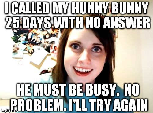 Wow.  Stupid much?? | I CALLED MY HUNNY BUNNY 25 DAYS WITH NO ANSWER HE MUST BE BUSY.  NO PROBLEM. I'LL TRY AGAIN | image tagged in memes,overly attached girlfriend | made w/ Imgflip meme maker
