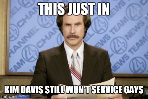 Ron Burgundy | THIS JUST IN KIM DAVIS STILL WON'T SERVICE GAYS | image tagged in memes,ron burgundy | made w/ Imgflip meme maker