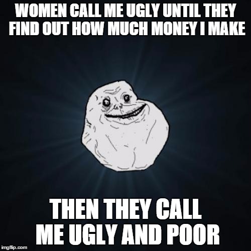 Forever Alone Meme | WOMEN CALL ME UGLY UNTIL THEY FIND OUT HOW MUCH MONEY I MAKE THEN THEY CALL ME UGLY AND POOR | image tagged in memes,forever alone | made w/ Imgflip meme maker