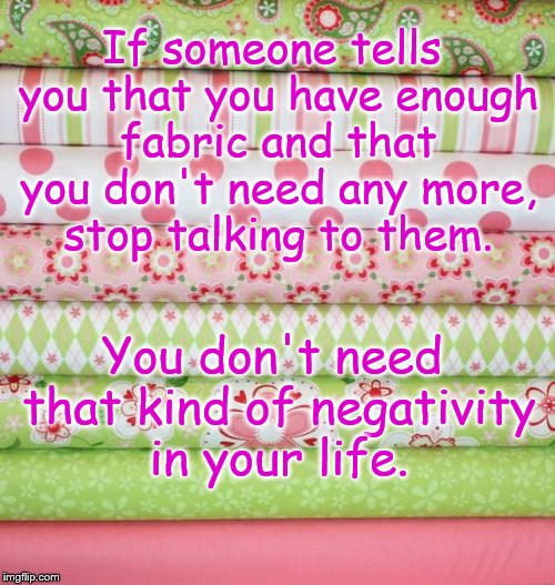 fabric stack | If someone tells you that you have enough fabric and that you don't need any more, stop talking to them. You don't need that kind of negativ | image tagged in fabric stack | made w/ Imgflip meme maker