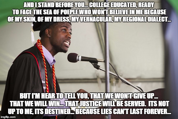 Black Graduation Speech | AND I STAND BEFORE YOU... COLLEGE EDUCATED, READY TO FACE THE SEA OF POEPLE WHO WON'T BELIEVE IN ME BECAUSE OF MY SKIN, OF MY DRESS, MY VERN | image tagged in black graduation speech | made w/ Imgflip meme maker